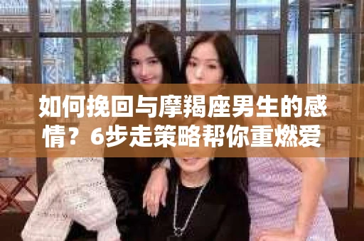 如何挽回与摩羯座男生的感情?6步走策略帮你重燃爱情之火 如何挽回与摩羯座男生的感情?6步走策略帮你重燃爱情之火