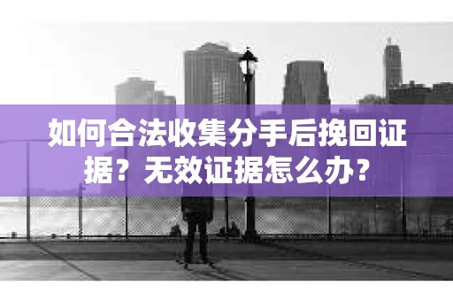 如何合法收集分手后挽回证据？无效证据怎么办？