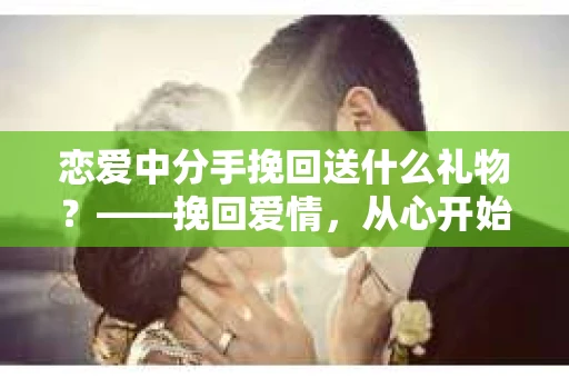 恋爱中分手挽回送什么礼物？——挽回爱情，从心开始