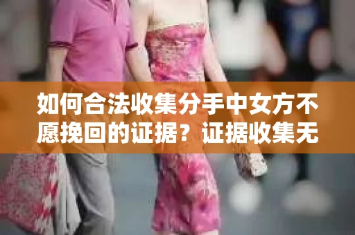 如何合法收集分手中女方不愿挽回的证据？证据收集无效怎么办？