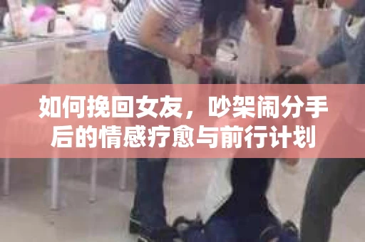 如何挽回女友,吵架闹分手后的情感疗愈与前行计划 如何挽回女友,吵架闹分手后的情感疗愈与前行计划