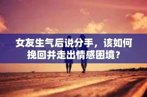 女友生气后说分手，该如何挽回并走出情感困境？