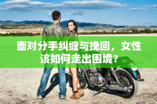 面对分手纠缠与挽回，女性该如何走出困境？