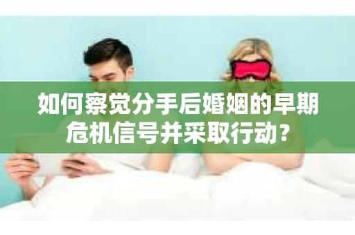 如何察觉分手后婚姻的早期危机信号并采取行动？