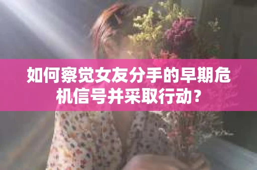 如何察觉女友分手的早期危机信号并采取行动？