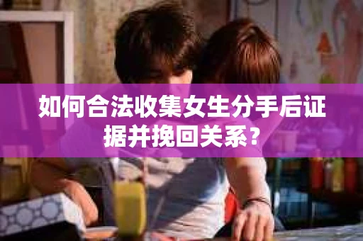 如何合法收集女生分手后证据并挽回关系？