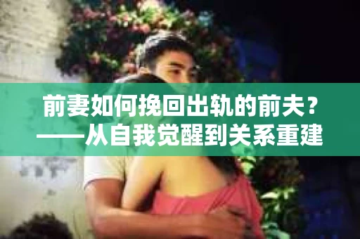 前妻如何挽回出轨的前夫?——从自我觉醒到关系重建的全面指南 前妻如何挽回出轨的前夫?——从自我觉醒到关系重建的全面指南