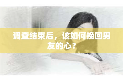 调查结束后，该如何挽回男友的心？