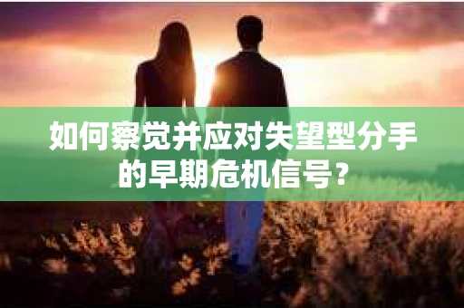 如何察觉并应对失望型分手的早期危机信号？