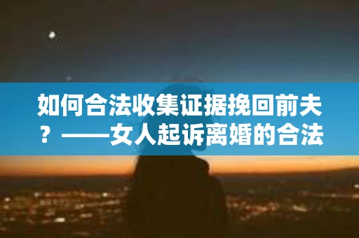 如何合法收集证据挽回前夫?——女人起诉离婚的合法取证策略 如何合法收集证据挽回前夫?——女人起诉离婚的合法取证策略