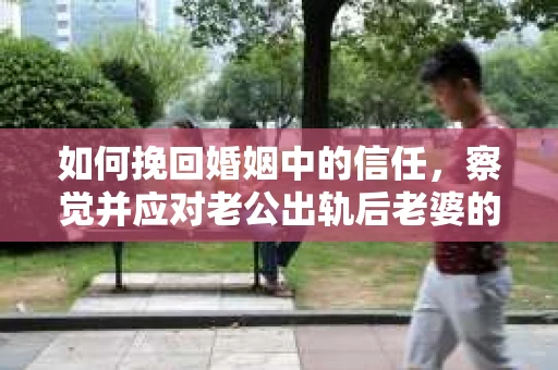 如何挽回婚姻中的信任，察觉并应对老公出轨后老婆的危机信号