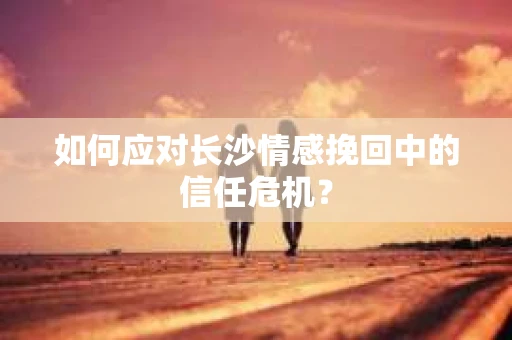 如何应对长沙情感挽回中的信任危机？