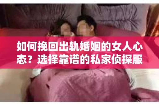 如何挽回出轨婚姻的女人心态？选择靠谱的私家侦探服务指南