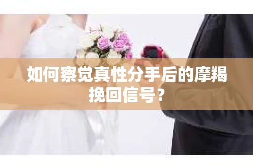 如何察觉真性分手后的摩羯挽回信号？