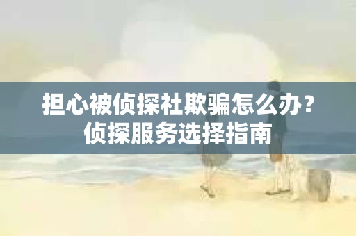 担心被侦探社欺骗怎么办？侦探服务选择指南