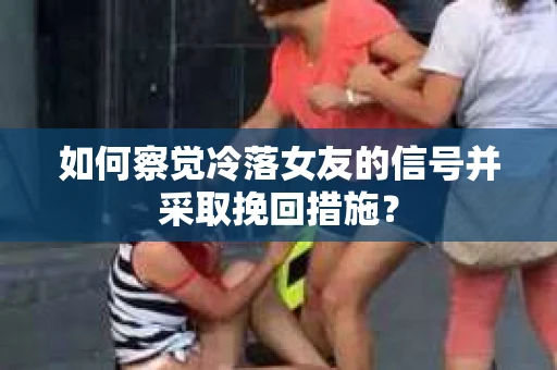 如何察觉冷落女友的信号并采取挽回措施? 如何察觉冷落女友的信号并采取挽回措施?