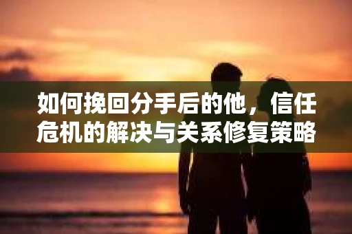 如何挽回分手后的他，信任危机的解决与关系修复策略
