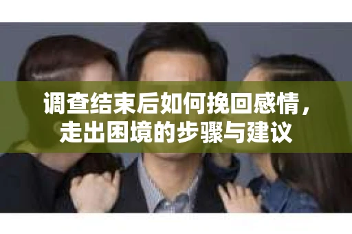 调查结束后如何挽回感情，走出困境的步骤与建议