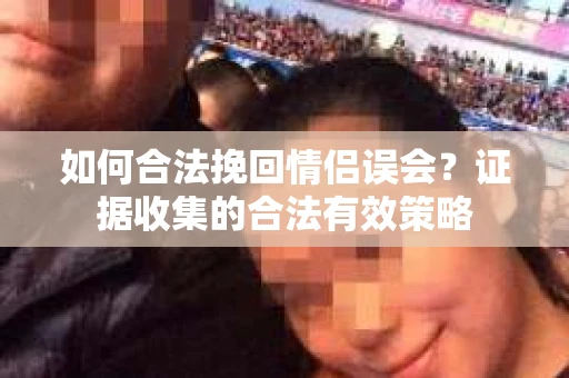 如何合法挽回情侣误会？证据收集的合法有效策略