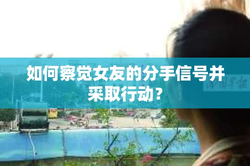 如何察觉女友的分手信号并采取行动？