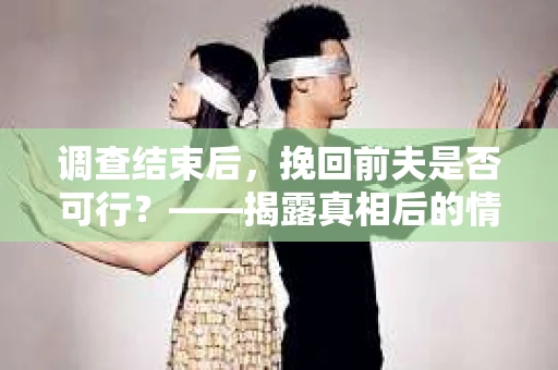 调查结束后，挽回前夫是否可行？——揭露真相后的情感疗愈与人生决策