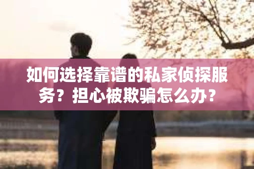 如何选择靠谱的私家侦探服务？担心被欺骗怎么办？