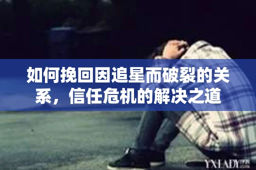 如何挽回因追星而破裂的关系，信任危机的解决之道