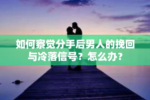 如何察觉分手后男人的挽回与冷落信号？怎么办？