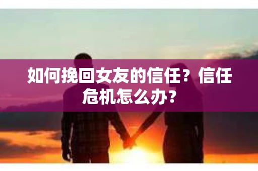 如何挽回女友的信任?信任危机怎么办? 如何挽回女友的信任?信任危机怎么办?