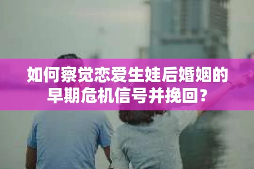 如何察觉恋爱生娃后婚姻的早期危机信号并挽回? 如何察觉恋爱生娃后婚姻的早期危机信号并挽回?