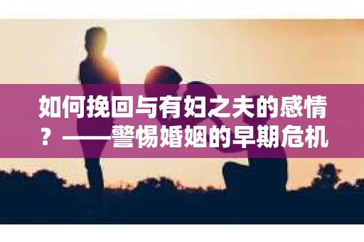 如何挽回与有妇之夫的感情？——警惕婚姻的早期危机信号