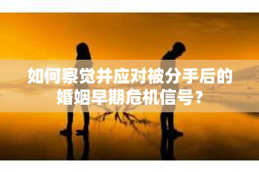 如何察觉并应对被分手后的婚姻早期危机信号？
