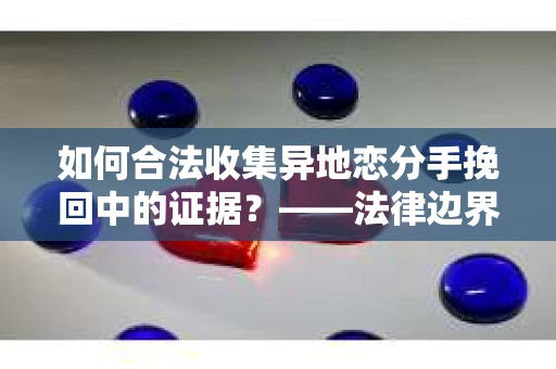 如何合法收集异地恋分手挽回中的证据？——法律边界内的取证策略