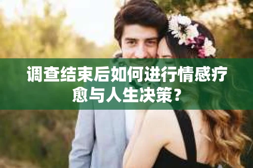 调查结束后如何进行情感疗愈与人生决策？