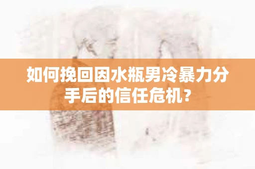 如何挽回因水瓶男冷暴力分手后的信任危机？
