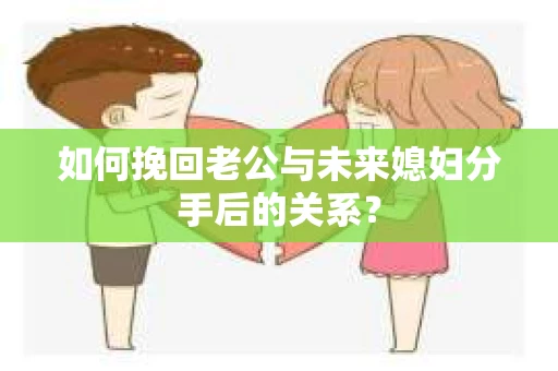如何挽回老公与未来媳妇分手后的关系？