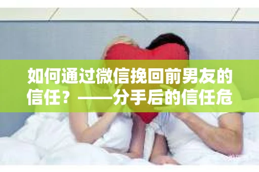 如何通过微信挽回前男友的信任？——分手后的信任危机解决方案