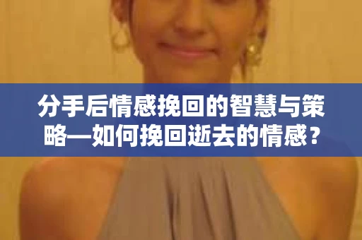 分手后情感挽回的智慧与策略—如何挽回逝去的情感？